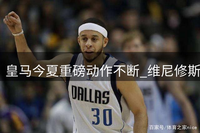 皇马今夏重磅动作不断 维尼修斯续约前夕清空社媒引热议