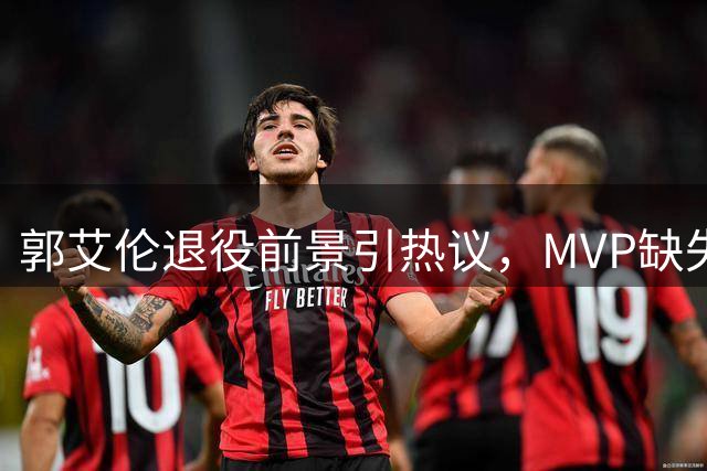 郭艾伦退役前景引热议，MVP缺失成CBA历史地位最大争议